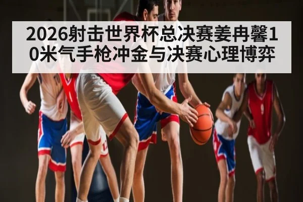 2026射击世界杯总决赛姜冉馨10米气手枪冲金与决赛心理博弈（HTH）